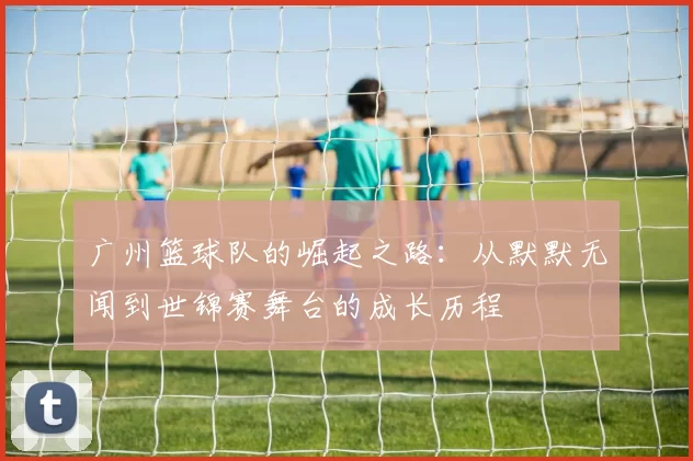 广州篮球队的崛起之路：从默默无闻到世锦赛舞台的成长历程