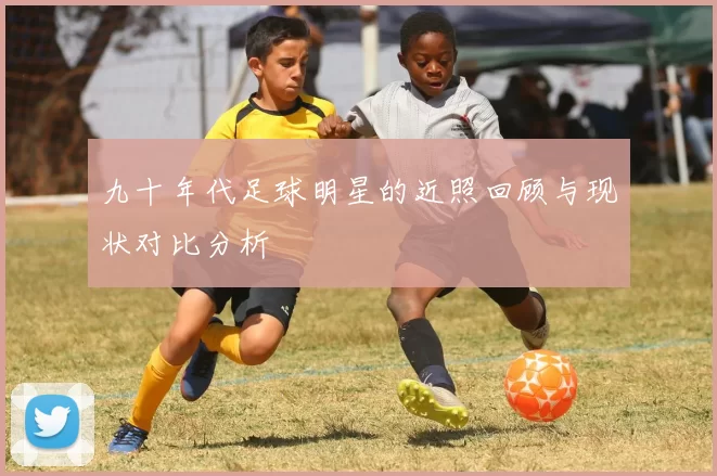 九十年代足球明星的近照回顾与现状对比分析