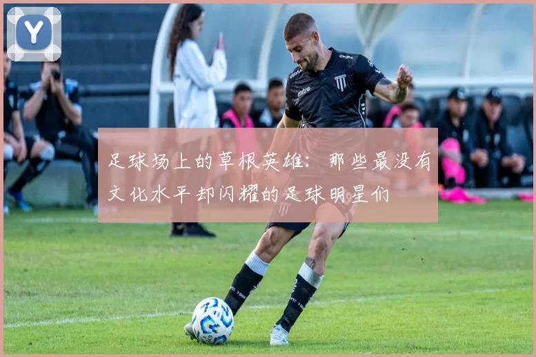 足球场上的草根英雄：那些最没有文化水平却闪耀的足球明星们