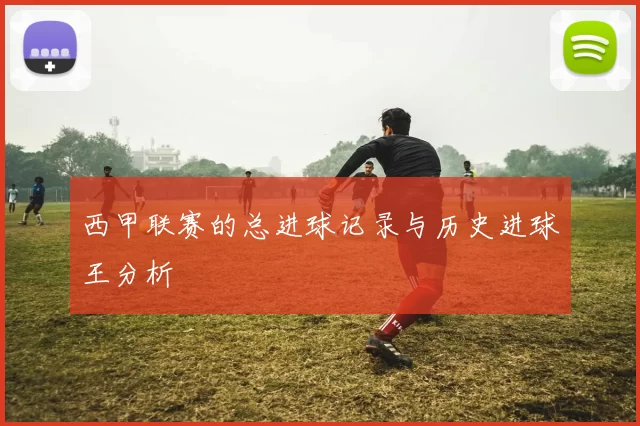 西甲联赛的总进球记录与历史进球王分析