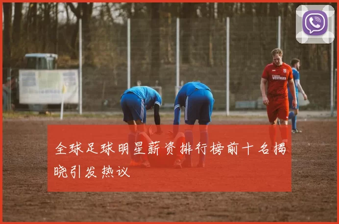 全球足球明星薪资排行榜前十名揭晓引发热议