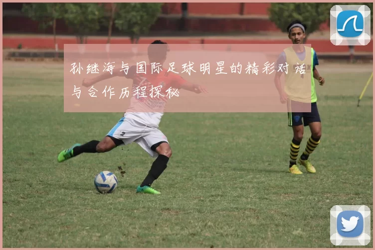 孙继海与国际足球明星的精彩对话与合作历程探秘