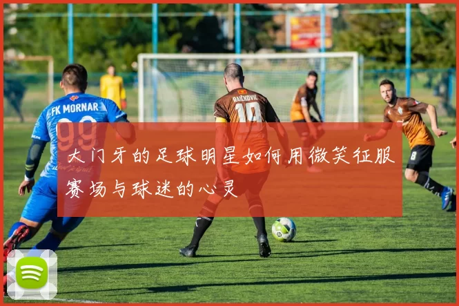 大门牙的足球明星如何用微笑征服赛场与球迷的心灵