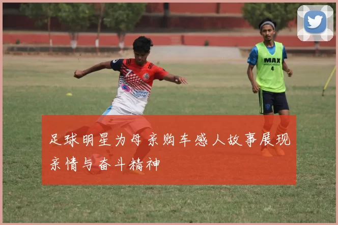 足球明星为母亲购车感人故事展现亲情与奋斗精神
