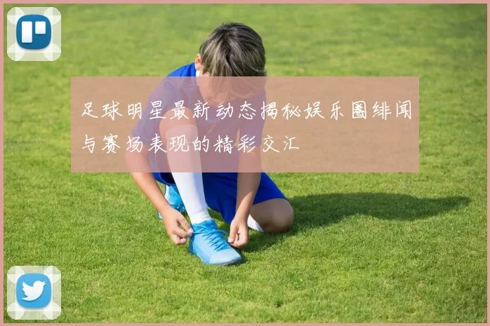足球明星最新动态揭秘娱乐圈绯闻与赛场表现的精彩交汇