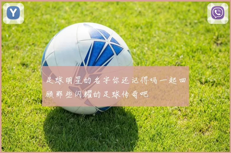 足球明星的名字你还记得吗一起回顾那些闪耀的足球传奇吧