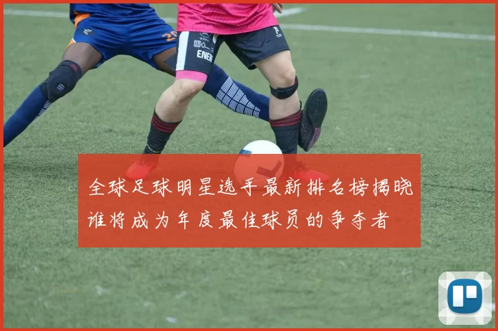 全球足球明星选手最新排名榜揭晓谁将成为年度最佳球员的争夺者