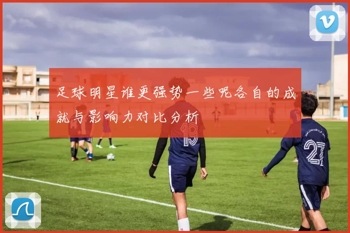 足球明星谁更强势一些呢各自的成就与影响力对比分析