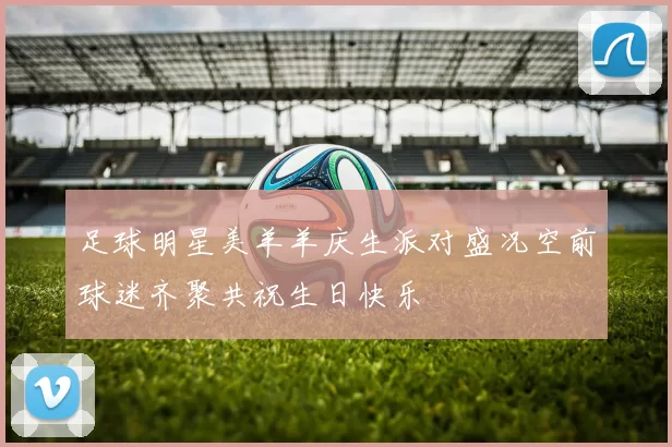 足球明星美羊羊庆生派对盛况空前球迷齐聚共祝生日快乐