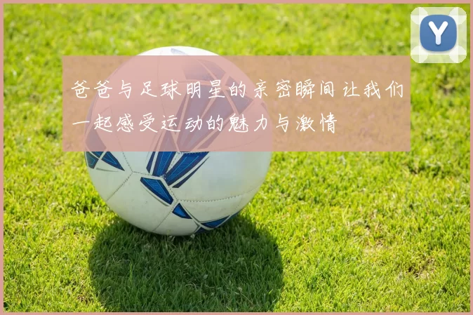 爸爸与足球明星的亲密瞬间让我们一起感受运动的魅力与激情