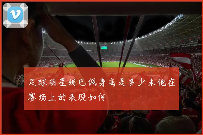 足球明星姆巴佩身高是多少米他在赛场上的表现如何