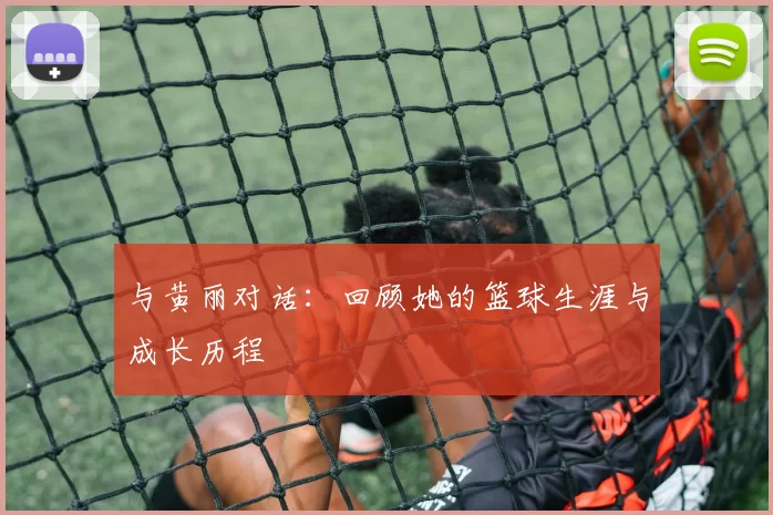 与黄丽对话：回顾她的篮球生涯与成长历程