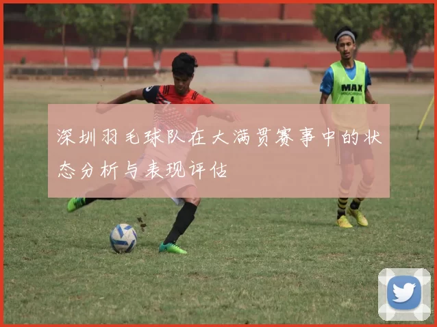 深圳羽毛球队在大满贯赛事中的状态分析与表现评估