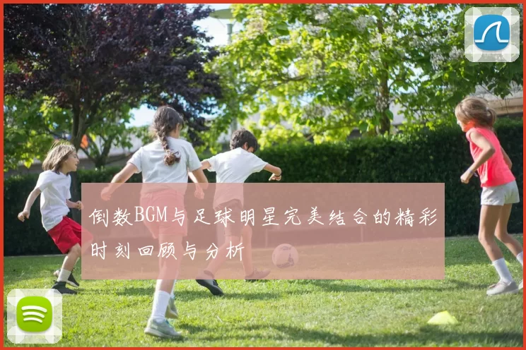倒数BGM与足球明星完美结合的精彩时刻回顾与分析