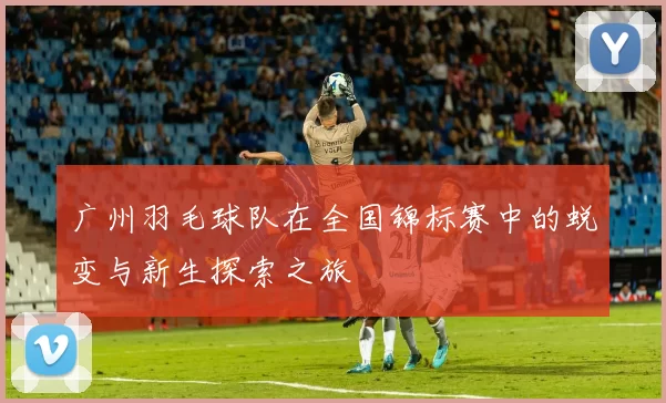 广州羽毛球队在全国锦标赛中的蜕变与新生探索之旅