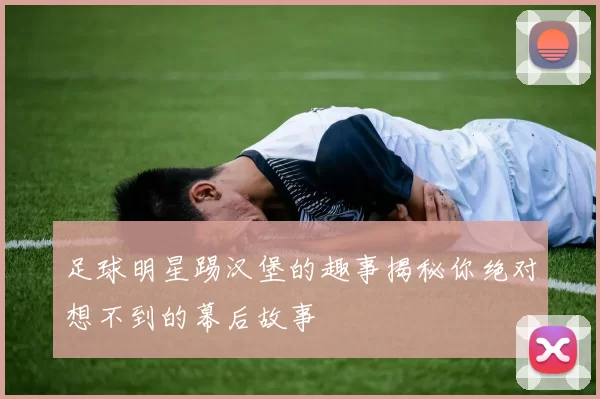 足球明星踢汉堡的趣事揭秘你绝对想不到的幕后故事