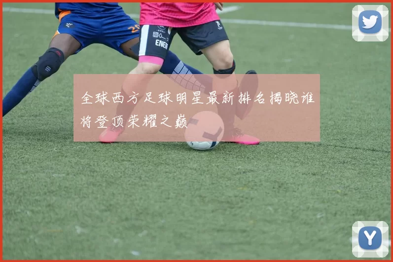 全球西方足球明星最新排名揭晓谁将登顶荣耀之巅