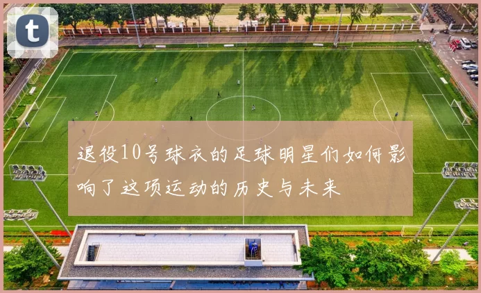 退役10号球衣的足球明星们如何影响了这项运动的历史与未来