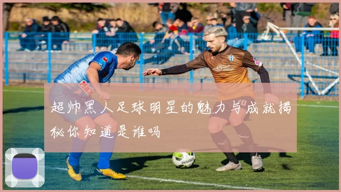 超帅黑人足球明星的魅力与成就揭秘你知道是谁吗