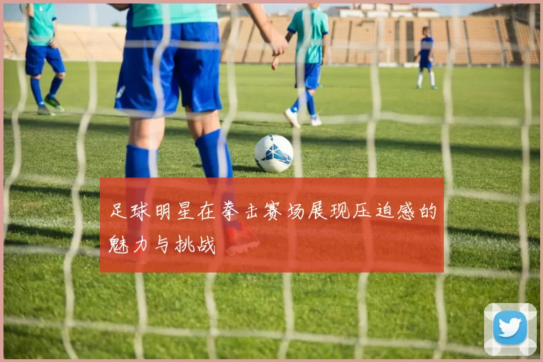 足球明星在拳击赛场展现压迫感的魅力与挑战