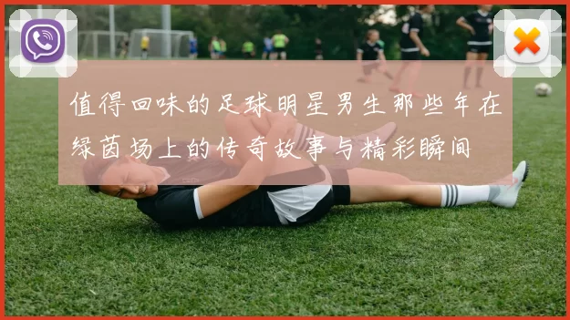 值得回味的足球明星男生那些年在绿茵场上的传奇故事与精彩瞬间