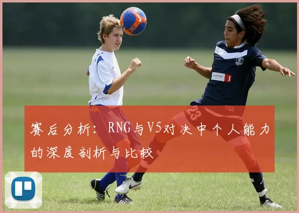 赛后分析：RNG与V5对决中个人能力的深度剖析与比较