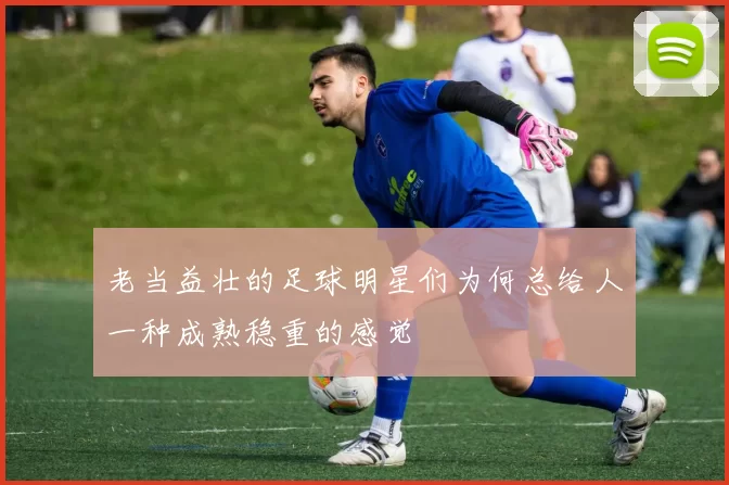 老当益壮的足球明星们为何总给人一种成熟稳重的感觉