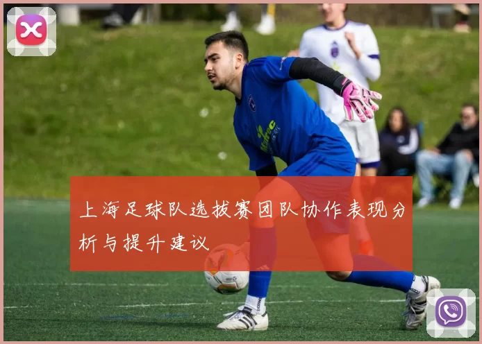上海足球队选拔赛团队协作表现分析与提升建议