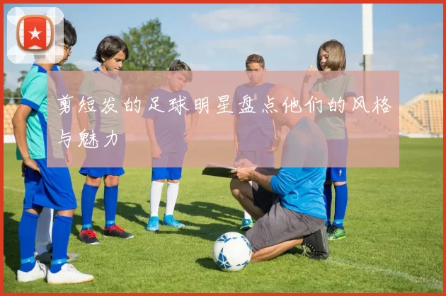 剪短发的足球明星盘点他们的风格与魅力