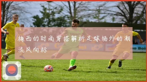 梅西的时尚穿搭解析足球场外的潮流风向标