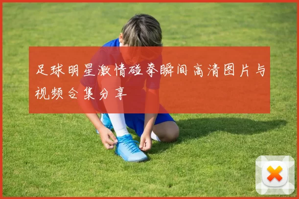 足球明星激情碰拳瞬间高清图片与视频合集分享