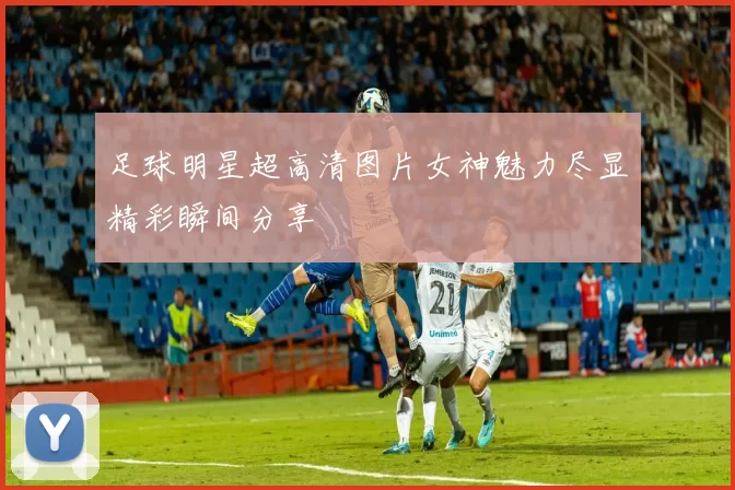 足球明星超高清图片女神魅力尽显精彩瞬间分享