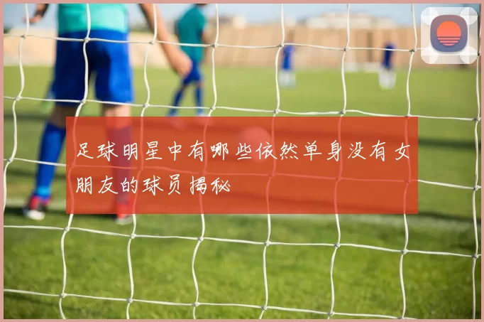 足球明星中有哪些依然单身没有女朋友的球员揭秘