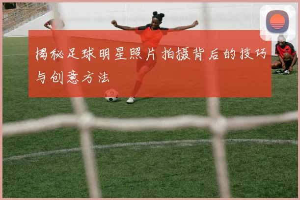 揭秘足球明星照片拍摄背后的技巧与创意方法
