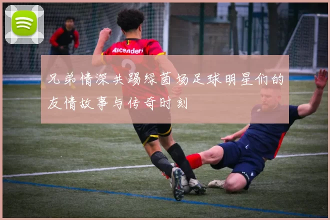 兄弟情深共踢绿茵场足球明星们的友情故事与传奇时刻