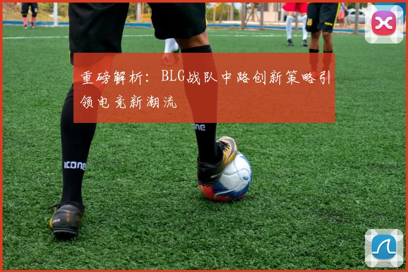 重磅解析：BLG战队中路创新策略引领电竞新潮流