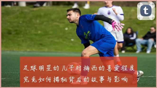足球明星的儿子对梅西的喜爱程度究竟如何揭秘背后的故事与影响