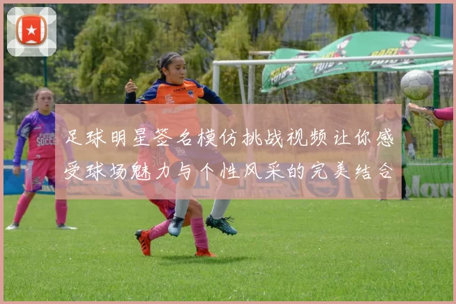 足球明星签名模仿挑战视频让你感受球场魅力与个性风采的完美结合