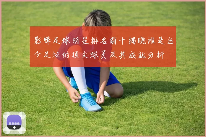影锋足球明星排名前十揭晓谁是当今足坛的顶尖球员及其成就分析
