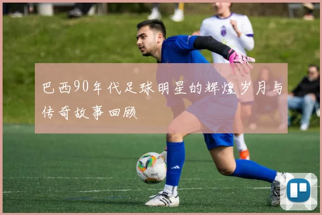 巴西90年代足球明星的辉煌岁月与传奇故事回顾