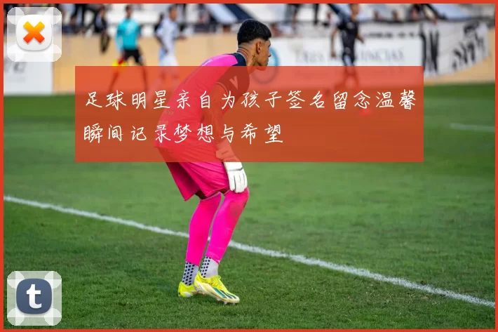 足球明星亲自为孩子签名留念温馨瞬间记录梦想与希望