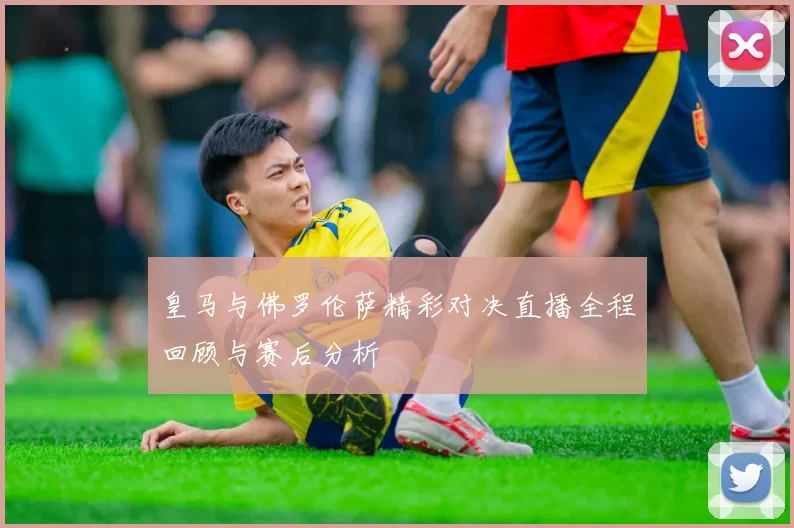 皇马与佛罗伦萨精彩对决直播全程回顾与赛后分析