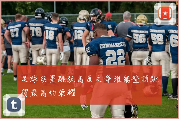 足球明星跳跃高度之争谁能登顶跳得最高的荣耀