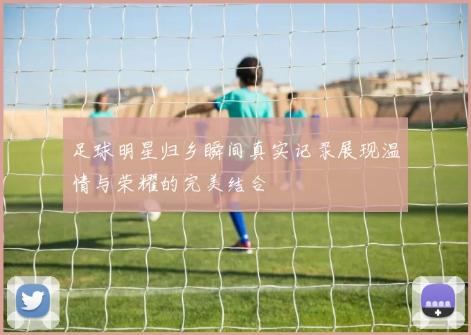 足球明星归乡瞬间真实记录展现温情与荣耀的完美结合