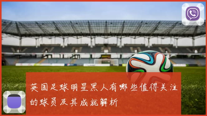 英国足球明星黑人有哪些值得关注的球员及其成就解析