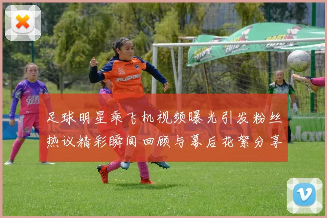 足球明星乘飞机视频曝光引发粉丝热议精彩瞬间回顾与幕后花絮分享