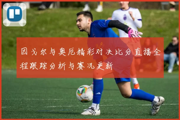因戈尔与奥厄精彩对决比分直播全程跟踪分析与赛况更新