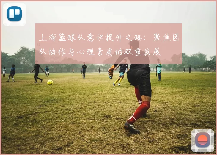 上海篮球队意识提升之路：聚焦团队协作与心理素质的双重发展