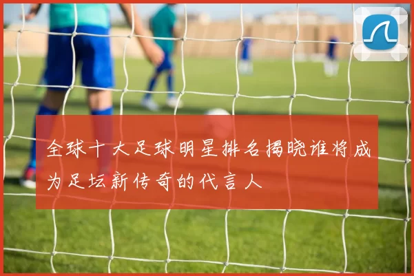 全球十大足球明星排名揭晓谁将成为足坛新传奇的代言人