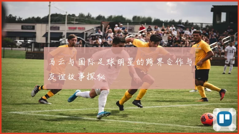 马云与国际足球明星的跨界合作与友谊故事探秘